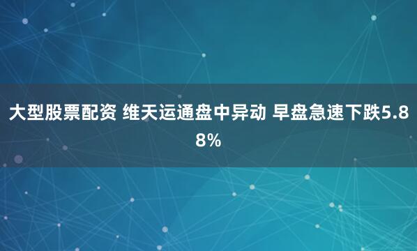 大型股票配资 维天运通盘中异动 早盘急速下跌5.88%