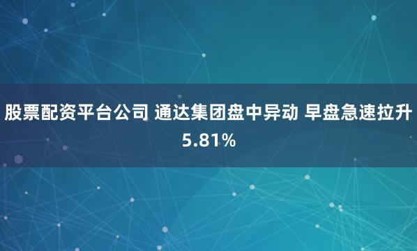 股票配资平台公司 通达集团盘中异动 早盘急速拉升5.81%