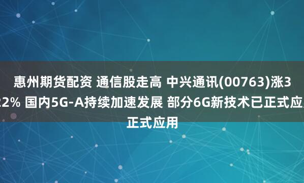 惠州期货配资 通信股走高 中兴通讯(00763)涨3.22% 国内5G-A持续加速发展 部分6G新技术已正式应用