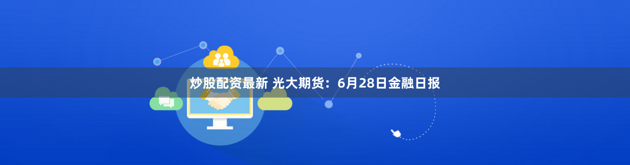 炒股配资最新 光大期货:6月28日金融日报