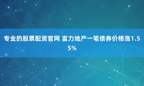 专业的股票配资官网 富力地产一笔债券价格涨1.55%