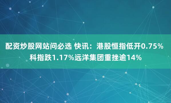 配资炒股网站问必选 快讯:港股恒指低开0.75% 科指跌1.17%远洋集团重挫逾14%